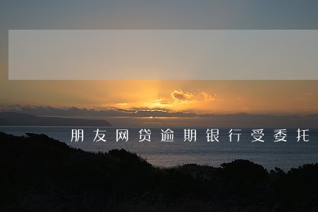 朋友网贷逾期银行受委托 朋友网贷逾期银行受委托