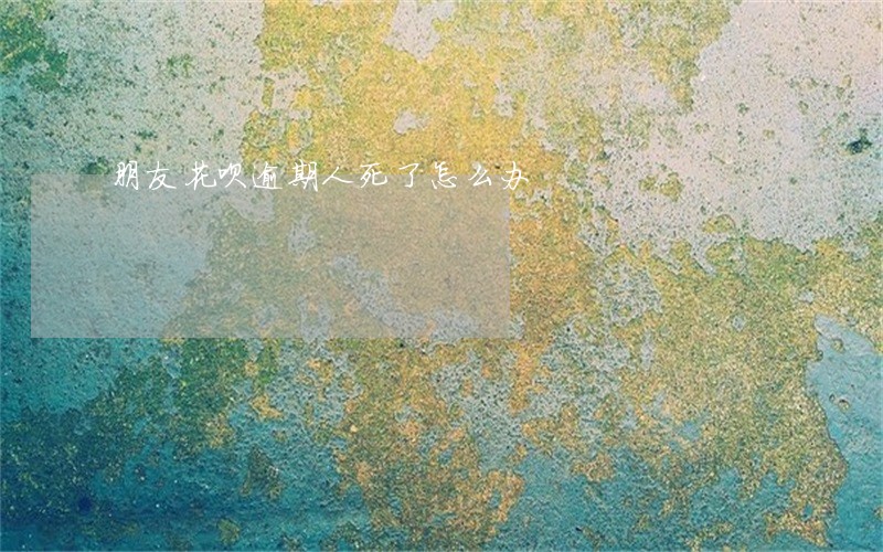 朋友花呗逾期人死了怎么办 朋友花呗逾期人死了怎么办