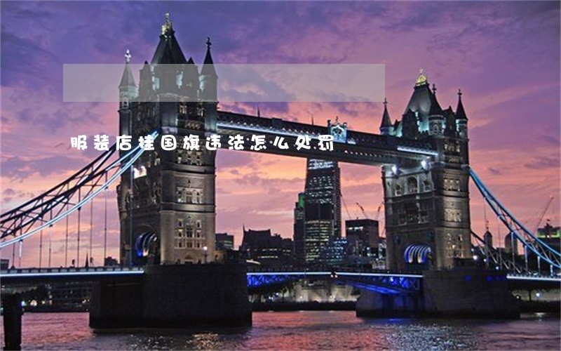 服装店挂国旗违法怎么处罚 服装店挂国旗违法怎么处罚
