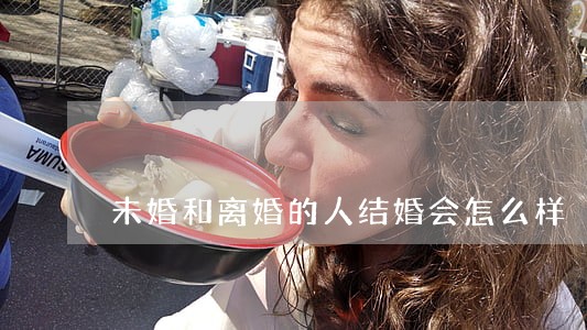 未婚和离婚的人结婚会怎么样 未婚和离婚的人结婚会怎么样