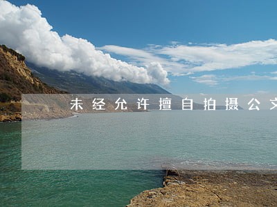 未经允许擅自拍摄公文是否违法 未经允许擅自拍摄公文是否违法