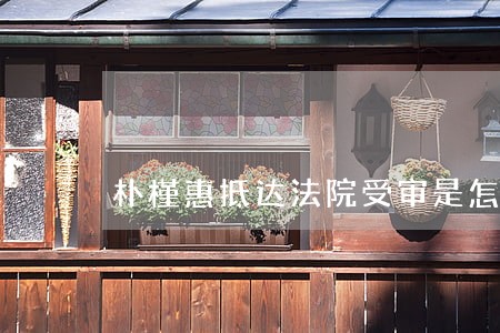 朴槿惠抵达法院受审是怎么回事 朴槿惠抵达法院受审是怎么回事