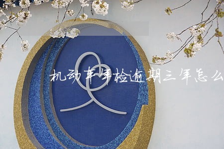 机动车年检逾期三年怎么办 机动车年检逾期三年怎么办
