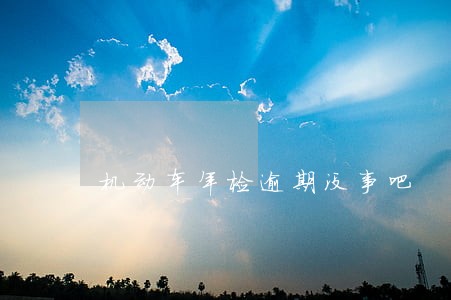 机动车年检逾期没事吧 机动车年检逾期没事吧