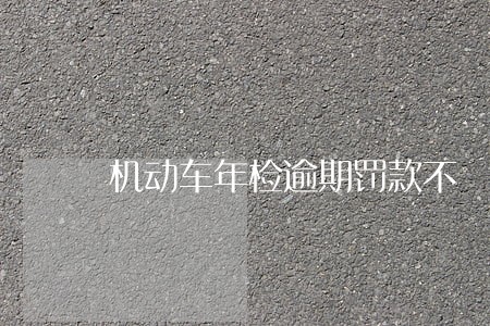 机动车年检逾期罚款不 机动车年检逾期罚款不