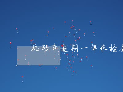 机动车逾期一年未检会怎么样 机动车逾期一年未检会怎么样