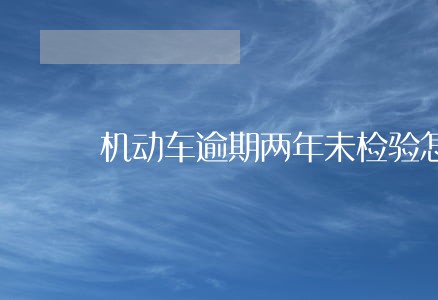 机动车逾期两年未检验怎么办 机动车逾期两年未检验怎么办