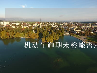 机动车逾期未检能否注销 机动车逾期未检能否注销