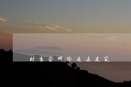 村委会拆除违法建筑 村委会拆除违法建筑