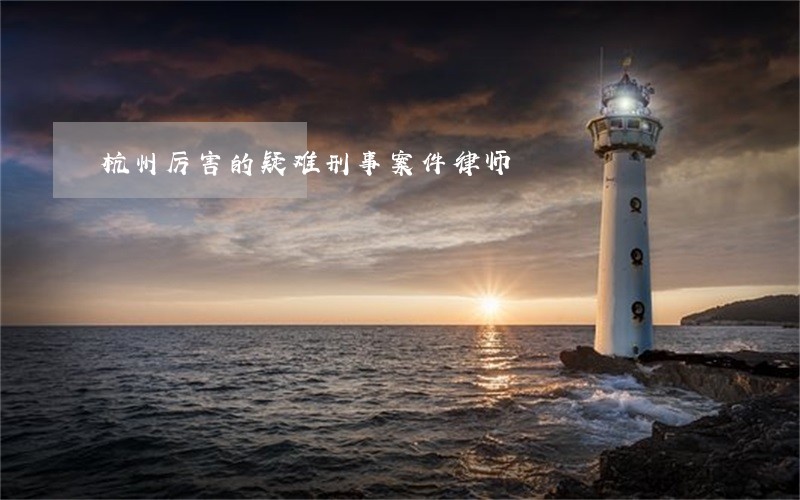 杭州厉害的疑难刑事案件律师 杭州厉害的疑难刑事案件律师