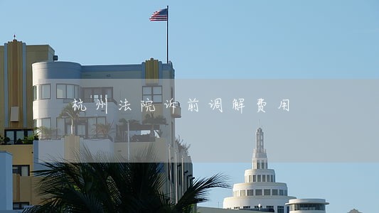 杭州法院诉前调解费用 杭州法院诉前调解费用