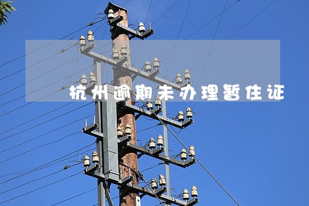 杭州逾期未办理暂住证 杭州逾期未办理暂住证
