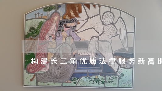 构建长三角优质法律服务新高地 构建长三角优质法律服务新高地