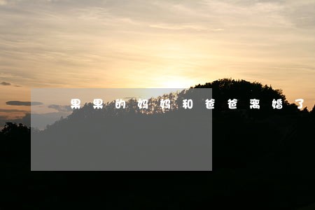 果果的妈妈和爸爸离婚了 果果的妈妈和爸爸离婚了