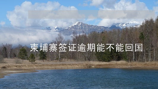 柬埔寨签证逾期能不能回国 柬埔寨签证逾期能不能回国