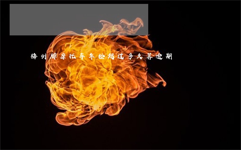梅州牌摩托车年检超过多久算逾期 梅州牌摩托车年检超过多久算逾期