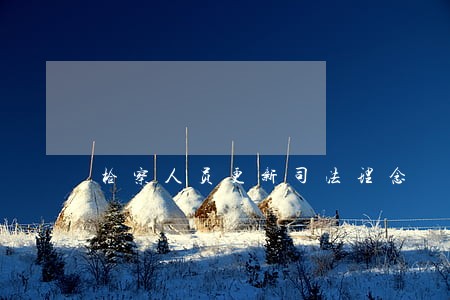 检察人员更新司法理念 检察人员更新司法理念