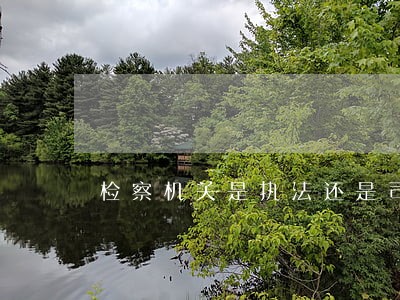 检察机关是执法还是司法 检察机关是执法还是司法