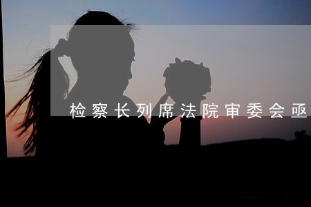 检察长列席法院审委会亟待规范化 检察长列席法院审委会亟待规范化