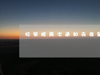 检察院再次通知去会是什么情况 检察院再次通知去会是什么情况