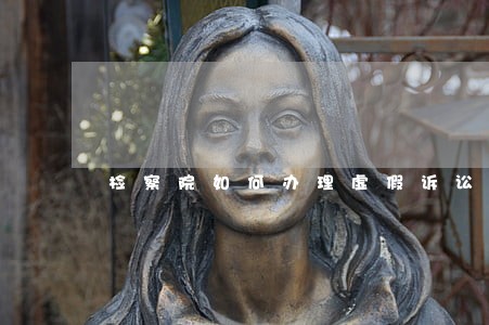 检察院如何办理虚假诉讼案件