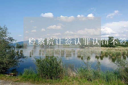 检察院让签认罪认罚不签会怎么样 检察院让签认罪认罚不签会怎么样