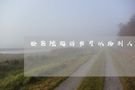 检察院起诉书可以给别人看吗 检察院起诉书可以给别人看吗