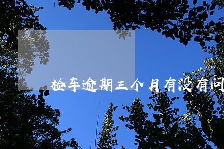 检车逾期三个月有没有问题 检车逾期三个月有没有问题
