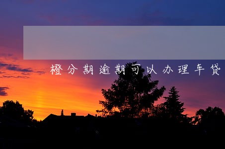橙分期逾期可以办理车贷吗 橙分期逾期可以办理车贷吗