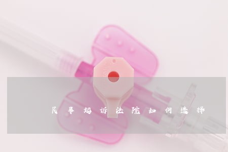 民事起诉法院如何选择 民事起诉法院如何选择