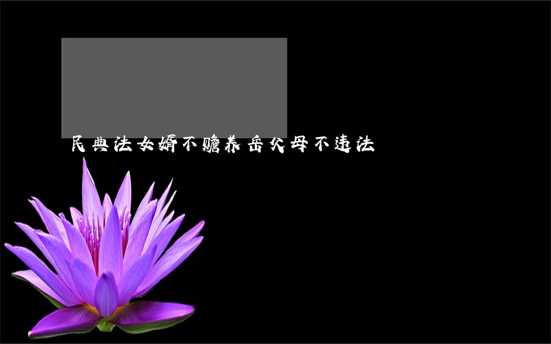 民典法女婿不赡养岳父母不违法 民典法女婿不赡养岳父母不违法