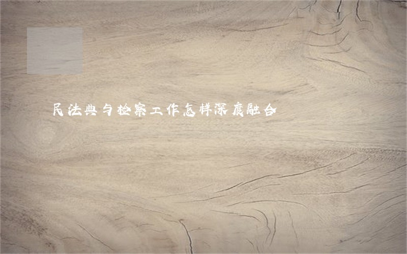 民法典与检察工作怎样深度融合 民法典与检察工作怎样深度融合