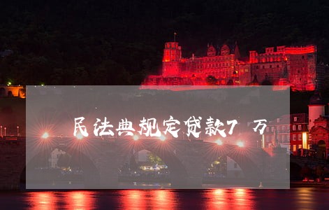 民法典规定贷款7万 民法典规定贷款7万