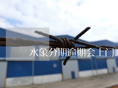 水象分期逾期会上门嘛 水象分期逾期会上门嘛