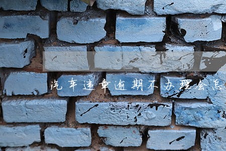 汽车违章逾期不办理会怎样 汽车违章逾期不办理会怎样