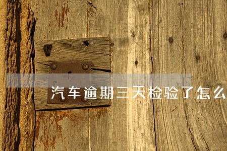 汽车逾期三天检验了怎么办 汽车逾期三天检验了怎么办