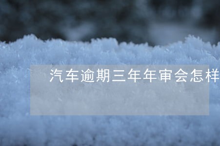 汽车逾期三年年审会怎样 汽车逾期三年年审会怎样
