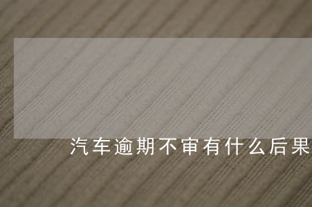 汽车逾期不审有什么后果 汽车逾期不审有什么后果