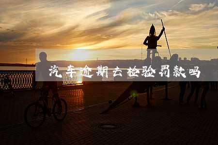 汽车逾期去检验罚款吗 汽车逾期去检验罚款吗