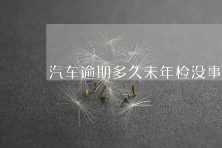 汽车逾期多久未年检没事 汽车逾期多久未年检没事