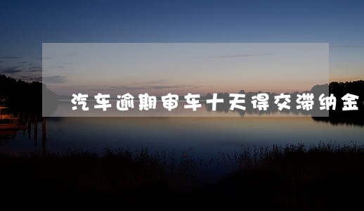 汽车逾期审车十天得交滞纳金吗 汽车逾期审车十天得交滞纳金吗