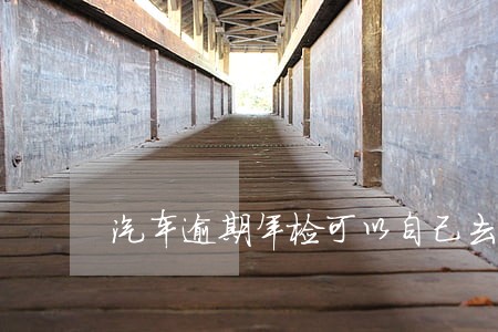 汽车逾期年检可以自己去办理吗 汽车逾期年检可以自己去办理吗