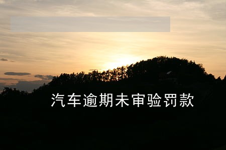 汽车逾期未审验罚款 汽车逾期未审验罚款