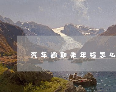 汽车逾期未年检怎么办理 汽车逾期未年检怎么办理