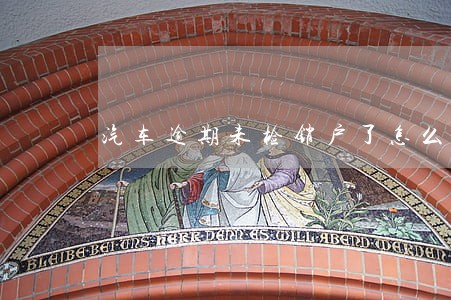汽车逾期未检销户了怎么办 汽车逾期未检销户了怎么办