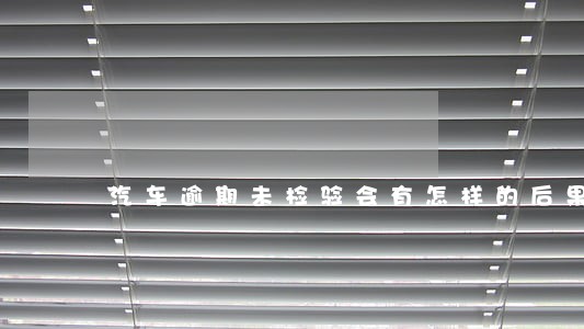 汽车逾期未检验会有怎样的后果 汽车逾期未检验会有怎样的后果