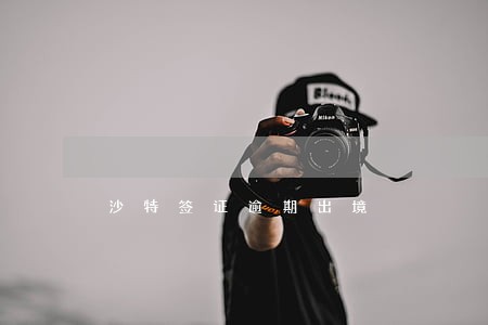 沙特签证逾期出境 沙特签证逾期出境