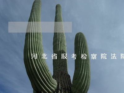 河北省报考检察院法院公务员考试 河北省报考检察院法院公务员考试