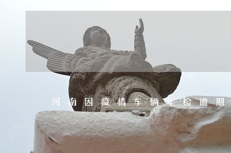 河南因疫情车辆年检逾期怎么处理 河南因疫情车辆年检逾期怎么处理