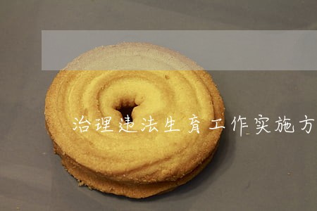 治理违法生育工作实施方案 治理违法生育工作实施方案